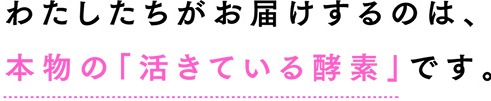 わたしたちがお届けするのは、 本物の「活きている酵素」です。